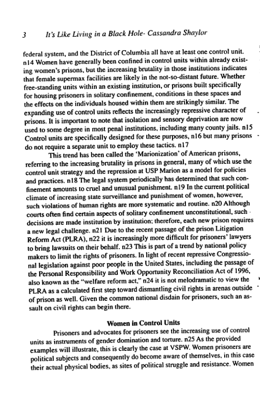 3 It’s Like Living in a Black Hole- Cassandra Shaylor  federal system, and the District of Columbia all have at least one control unit. 14 Women have generally been confined in control units ‘within already exist- ing women’s prisons, but the increasing brutalty in those institutions indicates that female supermax fz ties are likely in the not-so-distant future. Whether free-standing units within an existing institution, or prisons built specifically for housing prisoners in solitary confinement, conditions in these spaces and the effects on the individuals housed wi them are strikingly similar. The expanding use of control units reflects the increasingly repressive character of prisons. It is important to note that isolation and sensory eprivation are now used to some degree in most penal institutions, including many county jails. 15 Control units are specifically designed for these purposes, n16 but many prisons - do not require a separate unit to employ these tactics. a7  “This trend has been called the ‘Marionization’ of American prisons, referring to the increasing brutality in prisons in general, many of which use the control unit strategy and the repression at USP Marion as a model for policies ‘and practices. n18 The legal system periodically has determined that such con- finement amounts to cruel and unusual punishment. n19 In the current political climate of increasing state surveillance and punishment of women, however, such violations of human rights are more systematic and routine. n20 Although courts often find certain aspects of ary confinement unconstitutional, such decisions are made insttution by institution: therefore, cach new prison requires a new legal challenge. n21 Due to the recent passage of the prison Litigation Reform Act (PLRA), n22 it is increasingly more difficult for prisoners’ lawyers 1o bring lawsuits on their behalf. 023 This is part of a rend by national policy ‘makers to limit the rights of prisoners. In light of recent repressive Congressio- nal legislation against poor people in the United States, including the passage of the Personal Responsibility and Work Opportunity Reconciliation Act of 1996, also known as the “welfare reform act,” n24 it is not melodramatic to view the PLRA as a calculated firs step toward dismantling civil rights in arenas outside - of prison as well. Given the common national disdain for prisoners, such an as- sault on civil rights can begin there.  ‘Women in Control Units  Prisoners and advocates for prisoners see the increasing use of control units as instruments of gender domination and torture. n25 As the provided examples will illusrate, this s clearly the case at VSPW. Women prisoncrs are political subjects and consequently do become aware of themselves. in his case their actual physical bodies, as sites of political struggle and resistance. Women  